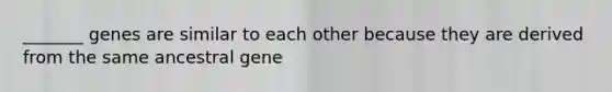 _______ genes are similar to each other because they are derived from the same ancestral gene