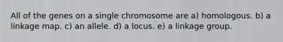 All of the genes on a single chromosome are a) homologous. b) a linkage map. c) an allele. d) a locus. e) a linkage group.