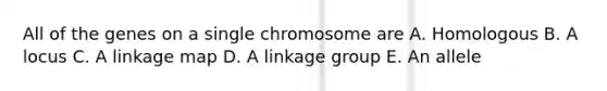 All of the genes on a single chromosome are A. Homologous B. A locus C. A linkage map D. A linkage group E. An allele