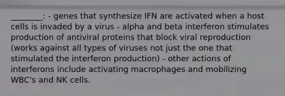 ________: - genes that synthesize IFN are activated when a host cells is invaded by a virus - alpha and beta interferon stimulates production of antiviral proteins that block viral reproduction (works against all types of viruses not just the one that stimulated the interferon production) - other actions of interferons include activating macrophages and mobilizing WBC's and NK cells.