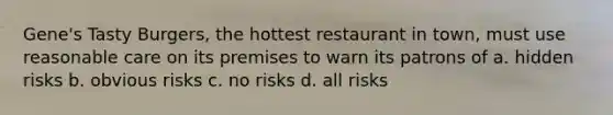 Gene's Tasty Burgers, the hottest restaurant in town, must use reasonable care on its premises to warn its patrons of a. hidden risks b. obvious risks c. no risks d. all risks