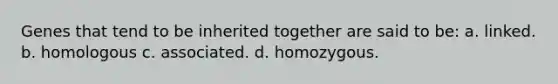 Genes that tend to be inherited together are said to be: a. linked. b. homologous c. associated. d. homozygous.