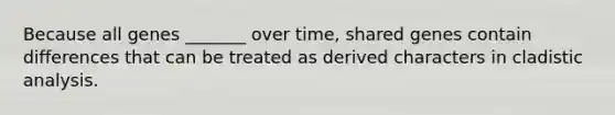 Because all genes _______ over time, shared genes contain differences that can be treated as derived characters in cladistic analysis.