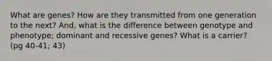 What are genes? How are they transmitted from one generation to the next? And, what is the difference between genotype and phenotype; dominant and recessive genes? What is a carrier? (pg 40-41; 43)