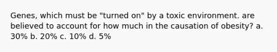 Genes, which must be "turned on" by a toxic environment. are believed to account for how much in the causation of obesity? a. 30% b. 20% c. 10% d. 5%