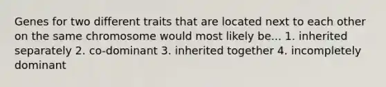 Genes for two different traits that are located next to each other on the same chromosome would most likely be... 1. inherited separately 2. co-dominant 3. inherited together 4. incompletely dominant