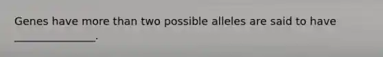 Genes have more than two possible alleles are said to have _______________.