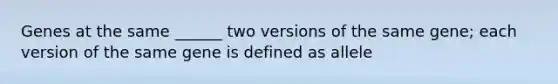 Genes at the same ______ two versions of the same gene; each version of the same gene is defined as allele