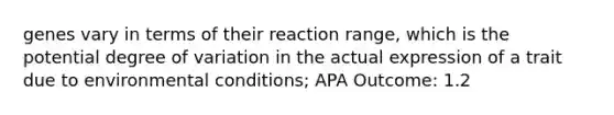 genes vary in terms of their reaction range, which is the potential degree of variation in the actual expression of a trait due to environmental conditions; APA Outcome: 1.2