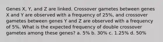 Genes X, Y, and Z are linked. Crossover gametes between genes X and Y are observed with a frequency of 25%, and crossover gametes between genes Y and Z are observed with a frequency of 5%. What is the expected frequency of double crossover gametes among these genes? a. 5% b. 30% c. 1.25% d. 50%