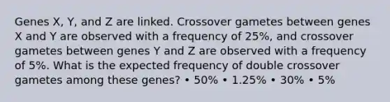 Genes X, Y, and Z are linked. Crossover gametes between genes X and Y are observed with a frequency of 25%, and crossover gametes between genes Y and Z are observed with a frequency of 5%. What is the expected frequency of double crossover gametes among these genes? • 50% • 1.25% • 30% • 5%