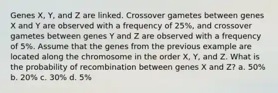 Genes X, Y, and Z are linked. Crossover gametes between genes X and Y are observed with a frequency of 25%, and crossover gametes between genes Y and Z are observed with a frequency of 5%. Assume that the genes from the previous example are located along the chromosome in the order X, Y, and Z. What is the probability of recombination between genes X and Z? a. 50% b. 20% c. 30% d. 5%