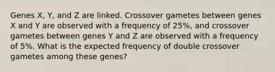 Genes X, Y, and Z are linked. Crossover gametes between genes X and Y are observed with a frequency of 25%, and crossover gametes between genes Y and Z are observed with a frequency of 5%. What is the expected frequency of double crossover gametes among these genes?