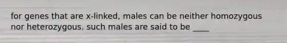 for genes that are x-linked, males can be neither homozygous nor heterozygous. such males are said to be ____