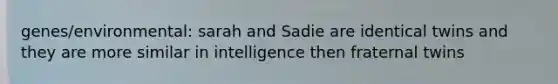 genes/environmental: sarah and Sadie are identical twins and they are more similar in intelligence then fraternal twins