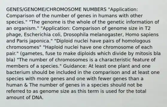 GENES/GENOME/CHROMOSOME NUMBERS "Application: Comparison of the number of genes in humans with other species." "The genome is the whole of the genetic information of an organism." "Application: Comparison of genome size in T2 phage, Escherichia coli, Drosophila melanogaster, Homo sapiens and Paris japonica." "Diploid nuclei have pairs of homologous chromosomes" "Haploid nuclei have one chromosome of each pair." (gametes, fuse to make diploids which divide by mitosis bla bla) "The number of chromosomes is a characteristic feature of members of a species." Guidance: At least one plant and one bacterium should be included in the comparison and at least one species with more genes and one with fewer genes than a human & The number of genes in a species should not be referred to as genome size as this term is used for the total amount of DNA.