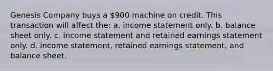 Genesis Company buys a 900 machine on credit. This transaction will affect the: a. <a href='https://www.questionai.com/knowledge/kCPMsnOwdm-income-statement' class='anchor-knowledge'>income statement</a> only. b. balance sheet only. c. income statement and retained earnings statement only. d. income statement, retained earnings statement, and balance sheet.