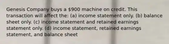 Genesis Company buys a 900 machine on credit. This transaction will affect the: (a) <a href='https://www.questionai.com/knowledge/kCPMsnOwdm-income-statement' class='anchor-knowledge'>income statement</a> only. (b) balance sheet only. (c) income statement and retained earnings statement only. (d) income statement, retained earnings statement, and balance sheet