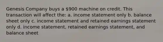 Genesis Company buys a 900 machine on credit. This transaction will affect the: a. income statement only b. balance sheet only c. income statement and retained earnings statement only d. income statement, retained earnings statement, and balance sheet