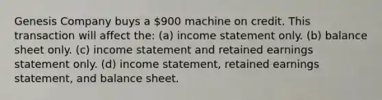 Genesis Company buys a 900 machine on credit. This transaction will affect the: (a) income statement only. (b) balance sheet only. (c) income statement and retained earnings statement only. (d) income statement, retained earnings statement, and balance sheet.