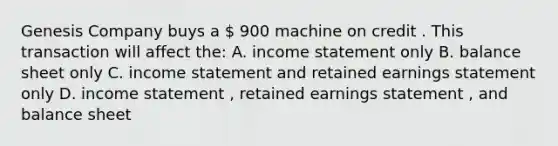 Genesis Company buys a  900 machine on credit . This transaction will affect the: A. income statement only B. balance sheet only C. income statement and retained earnings statement only D. income statement , retained earnings statement , and balance sheet