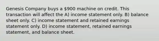 Genesis Company buys a 900 machine on credit. This transaction will affect the A) income statement only. B) balance sheet only. C) income statement and retained earnings statement only. D) income statement, retained earnings statement, and balance sheet.