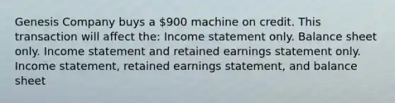 Genesis Company buys a 900 machine on credit. This transaction will affect the: Income statement only. Balance sheet only. Income statement and retained earnings statement only. Income statement, retained earnings statement, and balance sheet