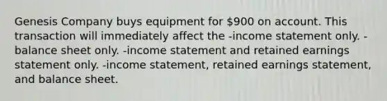 Genesis Company buys equipment for 900 on account. This transaction will immediately affect the -income statement only. -balance sheet only. -income statement and retained earnings statement only. -income statement, retained earnings statement, and balance sheet.