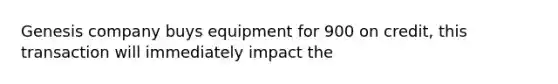 Genesis company buys equipment for 900 on credit, this transaction will immediately impact the