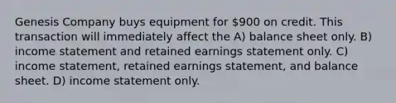 Genesis Company buys equipment for 900 on credit. This transaction will immediately affect the A) balance sheet only. B) income statement and retained earnings statement only. C) income statement, retained earnings statement, and balance sheet. D) income statement only.