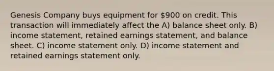 Genesis Company buys equipment for 900 on credit. This transaction will immediately affect the A) balance sheet only. B) income statement, retained earnings statement, and balance sheet. C) income statement only. D) income statement and retained earnings statement only.