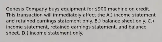 Genesis Company buys equipment for 900 machine on credit. This transaction will immediately affect the A.) income statement and retained earnings statement only. B.) balance sheet only. C.) income statement, retained earnings statement, and balance sheet. D.) income statement only.