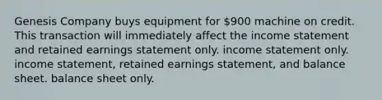 Genesis Company buys equipment for 900 machine on credit. This transaction will immediately affect the income statement and retained earnings statement only. income statement only. income statement, retained earnings statement, and balance sheet. balance sheet only.