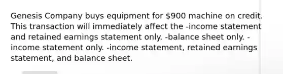 Genesis Company buys equipment for 900 machine on credit. This transaction will immediately affect the -income statement and retained earnings statement only. -balance sheet only. -income statement only. -income statement, retained earnings statement, and balance sheet.