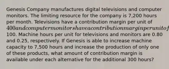 Genesis Company manufactures digital televisions and computer monitors. The limiting resource for the company is 7,200 hours per month. Televisions have a contribution margin per unit of 400 and computer monitors have a contribution margin per unit of100. Machine hours per unit for televisions and monitors are 0.80 and 0.25, respectively. If Genesis is able to increase machine capacity to 7,500 hours and increase the production of only one of these products, what amount of contribution margin is available under each alternative for the additional 300 hours?