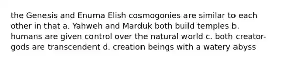 the Genesis and Enuma Elish cosmogonies are similar to each other in that a. Yahweh and Marduk both build temples b. humans are given control over the natural world c. both creator-gods are transcendent d. creation beings with a watery abyss