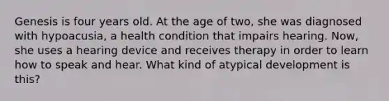 Genesis is four years old. At the age of two, she was diagnosed with hypoacusia, a health condition that impairs hearing. Now, she uses a hearing device and receives therapy in order to learn how to speak and hear. What kind of atypical development is this?