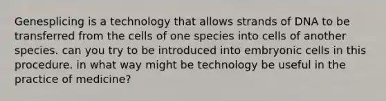 Genesplicing is a technology that allows strands of DNA to be transferred from the cells of one species into cells of another species. can you try to be introduced into embryonic cells in this procedure. in what way might be technology be useful in the practice of medicine?