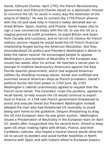 Genet, Edmund Charles: April 1793, the French Revolutionary government sent Edmund Charles Genet on a diplomatic mission to convince the US "to assist in every way the extension of the empire of liberty." He was to cement the 1778 French alliance with the US and seek help in France's newly declared war on Great Britain, Spain, Austria, and Prussia. Genet hopes also to sign a new commercial treaty with the US, to use the US as a staging ground to outfit privateers, to expel Britain and Spain from Canada and Louisiana, and to recruit US citizens for French military service. Hoped he would build the US French financial relationship forged during the American Revolution. But they misunderstood US politics and President Washington's desire to keep the nation neutral. He encouraged people to oppose Washington's proclamation of Neutrality in the European war, issued two weeks after his arrival. He hatched a secret plan in Georgia to mobilize backcountry Americans against the East Florida Spanish government, which had angered American settlers by shielding runaway slaves. Genet also outfitted and launched several American ships as French privateers. Genet's political faction fell from power in 1793 June. By 1793 Washington's cabinet unanimously agreed to request that the French recal Genet. The Girondins' rivals the Jacobins, agreed to recall Genet, to help ensure the US would continue to export food to France. In 1794 new French government threatened to arrest and execute Genet but President Washington instead allowed the man who had threatened US neutrality to avoid being sent home to the guillotine. Despire threatening to drag the US into European wars he was given asylum. -Washington issued a Proclamation of Neutrality in the European wars on April 22, weeks after inaugurated into his second term. Aimed to keep open US ships' trading rights with Britain, France, and their Caribbean colonies. Also hoped a neutral stance would allow the US to secure its borders and avoid further hostilities in North America with Spain and with Indians allied to European powers.