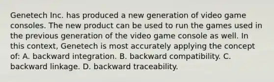 Genetech Inc. has produced a new generation of video game consoles. The new product can be used to run the games used in the previous generation of the video game console as well. In this context, Genetech is most accurately applying the concept of: A. backward integration. B. backward compatibility. C. backward linkage. D. backward traceability.