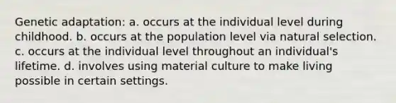 Genetic adaptation: a. occurs at the individual level during childhood. b. occurs at the population level via natural selection. c. occurs at the individual level throughout an individual's lifetime. d. involves using material culture to make living possible in certain settings.