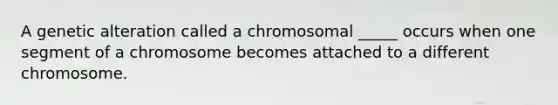 A genetic alteration called a chromosomal _____ occurs when one segment of a chromosome becomes attached to a different chromosome.