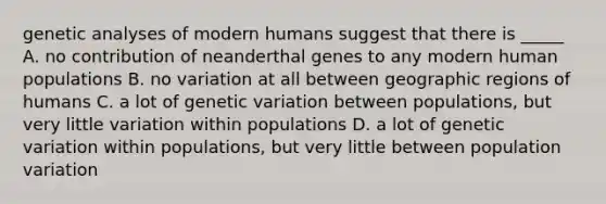 genetic analyses of modern humans suggest that there is _____ A. no contribution of neanderthal genes to any modern human populations B. no variation at all between geographic regions of humans C. a lot of genetic variation between populations, but very little variation within populations D. a lot of genetic variation within populations, but very little between population variation