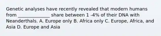 Genetic analyses have recently revealed that modern humans from ______________ share between 1 -4% of their DNA with Neanderthals. A. Europe only B. Africa only C. Europe, Africa, and Asia D. Europe and Asia