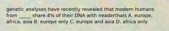 genetic analyses have recently revealed that modern humans from _____ share 4% of their DNA with neaderthals A. europe, africa, asia B. europe only C. europe and asia D. africa only