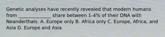 Genetic analyses have recently revealed that modern humans from ______________ share between 1-4% of their DNA with Neanderthals. A. Europe only B. Africa only C. Europe, Africa, and Asia D. Europe and Asia