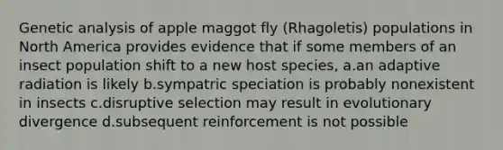 Genetic analysis of apple maggot fly (Rhagoletis) populations in North America provides evidence that if some members of an insect population shift to a new host species, a.an adaptive radiation is likely b.sympatric speciation is probably nonexistent in insects c.disruptive selection may result in evolutionary divergence d.subsequent reinforcement is not possible