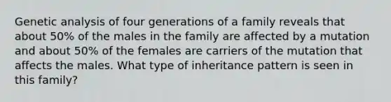 Genetic analysis of four generations of a family reveals that about 50% of the males in the family are affected by a mutation and about 50% of the females are carriers of the mutation that affects the males. What type of inheritance pattern is seen in this family?