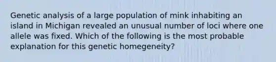 Genetic analysis of a large population of mink inhabiting an island in Michigan revealed an unusual number of loci where one allele was fixed. Which of the following is the most probable explanation for this genetic homegeneity?