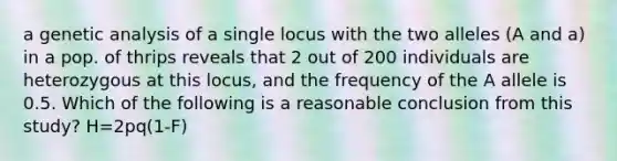 a genetic analysis of a single locus with the two alleles (A and a) in a pop. of thrips reveals that 2 out of 200 individuals are heterozygous at this locus, and the frequency of the A allele is 0.5. Which of the following is a reasonable conclusion from this study? H=2pq(1-F)